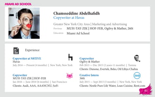 Chamsseddine Abdelhafidh
Copywriter at Havas
Greater New York City Area | Marketing and Advertising
Education
Previous
Miami Ad School
MUH-TAY-ZIK | HOF-FER, Ogilvy & Mather, 260i
Experience
Copywriter at N8TIVE
Havas
July 2016 — Present (4 months) | New York, New York
Creative Intern
360i
July 2015 — Sept 2015 (3 months) | New York, New York
Clients: Nestle Pure Life Water, Lean Cuisine, Rent.com
Copywriter
Ogilvy & Mather
Feb 2013 ­— Dec 2015 (2 years 11 months) | Tunisia
Clients: Danone, Evertek, Beko, Oil Libya Chahia
MUH-TAY-ZIK | HOF-FER
Jan 2016 — June 2016 (6 months) | San Francisco
Clients: Audi, AAA, AAANCNU, SoFi
Copywriter
40
 