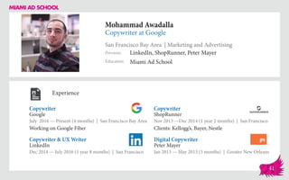 Mohammad Awadalla
Copywriter at Google
San Francisco Bay Area | Marketing and Advertising
Education
Previous
Miami Ad School
LinkedIn, ShopRunner, Peter Mayer
Experience
Copywriter
Google
July 2016 — Present (4 months) | San Francisco Bay Area
Working on Google Fiber
Digital Copywriter
Peter Mayer
Jan 2013 — May 2013 (5 months) | Greater New Orleans
Copywriter
ShopRunner
Nov 2013 ­—Dec 2014 (1 year 2 months) | San Francisco
Clients: Kellogg’s, Bayer, Nestle
LinkedIn
Dec 2014 — July 2016 (1 year 8 months) | San Francisco
Copywriter & UX Writer
41
 