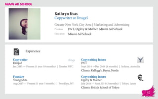 Kathryn Kvas
Copywriter at Droga5
Greater New York City Area | Marketing and Advertising
Education
Previous
Miami Ad School
JWT, Ogilvy & Mather, Miami Ad School
Experience
Copywriter
Droga5
Jan 2015 — Present (1 year 10 months) | Greater NYC
Copywriting Intern
Ogilvy & Mather
July 2014 — Sept 2014 (3 months) | Tokyo, Japan
Clients: British School of Tokyo
Copywriting Intern
JWT
Sept 2014 ­—Dec 2014 (4 months) | Sydney, Australia
Clients: Kellogg’s, Bayer, Nestle
Young Shits
Aug 2015 — Present (1 year 3 months) | Brooklyn, NY
Founder
42
 