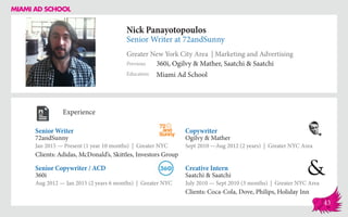 Nick Panayotopoulos
Senior Writer at 72andSunny
Greater New York City Area | Marketing and Advertising
Education
Previous
Miami Ad School
360i, Ogilvy & Mather, Saatchi & Saatchi
Experience
Senior Writer
72andSunny
Jan 2015 — Present (1 year 10 months) | Greater NYC
Clients: Adidas, McDonald’s, Skittles, Investors Group
Creative Intern
Saatchi & Saatchi
July 2010 — Sept 2010 (3 months) | Greater NYC Area
Clients: Coca-Cola, Dove, Philips, Holiday Inn
Copywriter
Ogilvy & Mather
Sept 2010 ­—Aug 2012 (2 years) | Greater NYC Area
360i
Aug 2012 — Jan 2015 (2 years 6 months) | Greater NYC
Senior Copywriter / ACD
43
 