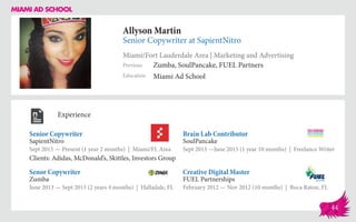 Allyson Martin
Senior Copywriter at SapientNitro
Miami/Fort Lauderdale Area | Marketing and Advertising
Education
Previous
Miami Ad School
Zumba, SoulPancake, FUEL Partners
Experience
Senior Copywriter
SapientNitro
Sept 2015 — Present (1 year 2 months) | Miami/FL Area
Clients: Adidas, McDonald’s, Skittles, Investors Group
Creative Digital Master
FUEL Partnerships
February 2012 — Nov 2012 (10 months) | Boca Raton, FL
Brain Lab Contributor
SoulPancake
Sept 2013 ­—June 2015 (1 year 10 months) | Freelance Writer
Zumba
June 2013 — Sept 2015 (2 years 4 months) | Halladale, FL
Senor Copywriter
44
 