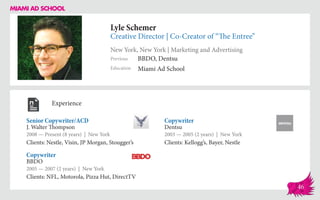 Lyle Schemer
Creative Director | Co-Creator of “The Entree”
New York, New York | Marketing and Advertising
Education
Previous
Miami Ad School
BBDO, Dentsu
Experience
Senior Copywriter/ACD
J. Walter Thompson
2008 — Present (8 years) | New York
Clients: Nestle, Visin, JP Morgan, Stougger’s
Copywriter
Dentsu
2003 — 2005 (2 years) | New York
Clients: Kellogg’s, Bayer, Nestle
BBDO
2005 — 2007 (2 years) | New York
Clients: NFL, Motorola, Pizza Hut, DirectTV
Copywriter
46
 