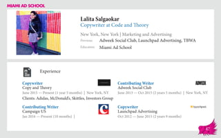 Lalita Salgaokar
Copywriter at Code and Theory
New York, New York | Marketing and Advertising
Education
Previous
Miami Ad School
Adweek Social Club, Launchpad Advertising, TBWA
Experience
Copywriter
Copy and Theory
June 2015 — Present (1 year 5 months) | New York, NY
Clients: Adidas, McDonald’s, Skittles, Investors Group
Copywriter
Launchpad Advertising
Oct 2012 — June 2015 (2 years 9 months)
Contributing Writer
Adweek Social Club
June 2013 ­— Oct 2015 (2 years 5 months) | New York, NY
Campaign US
Jan 2016 — Present (10 months) |
Contributing Writer
47
 