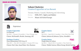 Soham Chatterjee
Creative/Copywriter at Leo Burnett
Toronto, Ontario, Canada | Marketing and Advertising
Education
Previous
Miami Ad School Europe
DDB, JWT, Ogilvy and Mather
Experience
Creative Copywriter
Leo Burnett
Jan 2016 — Present (10 months) | Grey Chicago Area
Clients: McDonald’s, Brooks, Samsung, AIC
Creative Intern
People Ideas & Culture
Jan 2014 — March 2014 (3 months) | New York City
Clients: Waldof Astoria, Hilton Group, British Sterling
Creative Intern
JWT
July 2014 ­—Sept 2014 (3 months) | New York, New York
Clients: Johnson & Johnson, Zyrtec, Strouffer’s
Disco/Momentum WW/Area 23
May 2015 — Dec 2015 (8 months) | Greater NYC Area
Clients: Diet Coke, SmartWater, New Business
Freelance Creative/
48
 