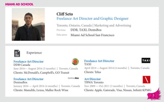 Cliff Seto
Freelance Art Director and Graphic Designer
Toronto, Ontario, Canada | Marketing and Advertising
Education
Previous
Miami Ad School San Francisco
DDB, TAXI, DentsBos
Experience
Freelance Art Director
DDB Canada
June 2016— August 2016 (3 months) | Toronto, Canada
Clients: McDonald’s, Campbell’s, GO Transit
Art Director
TBWA Toronto
Nov 2009 — Oct 2011 (3 months) | Toronto, Canada
Clients: Apple, Gatorade, Visa, Nissan, Infiniti KPMG
Freelance Art Director
TAXI
April 2014 ­—August 2014 (4 months) | Toronto, Canada
Clients: Telus
DentsuBos
January 2016 — April 2016 (4 months) | Toronto, Canada
Clients: Manulife, Lexus, Mallee Rock Wine
Freelance Art Director
5
 