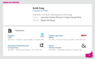 Keith Zang
Creative at VML
New York, New York | Marketing and Advertising
Education
Previous
Miami Ad School
Associate Creative Director // Copy, Concept Farm
Experience
Creative
VML
May 2015 — Present (1 year 6 months) | Greater NYC
Intern
Saatchi & Saatchi
June 2006 — Sept 2006 (4 months) | London, UK
Senior Copywriter
BBDO
Oct 2012 ­—Oct 2013 (1 year 1 month) | New York, NY
Concept Farm
Oct 2013 — May 2014 (8 months) | New York, NY
Associate Creative Director
50
 