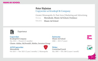 Peter Hajinian
Copywriter at Kruskopf & Company
Greater Minneapolis-St. Paul Area | Marketing and Advertising
Education
Previous
Miami Ad School
Morsekode, Miami Ad School, Freelance
Experience
Copywriter
Kruskopf & Company
Dec 2015 — Present (11 months)
Clients: Adidas, McDonald’s, Skittles, Investors Group
Writer
Carmichael Lynch
Dec 2005 — Dec 208 (3 years 1 month)
Instructor
Miami Ad School
2008 — 2015 (7 years)
Moresekode
Oct 2013 — Nov 2015 (2 year 2 months) | Minneapolis
ACD/Copywriter
51
 