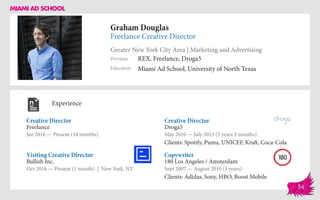 Graham Douglas
Freelance Creative Director
Greater New York City Area | Marketing and Advertising
Education
Previous
Miami Ad School, University of North Texas
REX, Freelance, Droga5
Experience
Creative Director
Freelance
Jan 2016 — Present (10 months)
Copywriter
180 Los Angeles / Amsterdam
Sept 2007 — August 2010 (3 years)
Clients: Adidas, Sony, HBO, Boost Mobile
Creative Director
Droga5
May 2010 — July 2013 (3 years 3 months)
Clients: Spotify, Puma, UNICEF, Kraft, Coca-Cola
Bullish Inc.
Oct 2016 — Present (1 month) | New York, NY
Visiting Creative Director
54
 