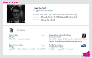 Evan Barkoff
Copywriter at Droga5
Greater New York City Area | Marketing and Advertising
Education
Previous
Miami Ad School
Droga5, Pereira & O’Dell, SportsNet New York
Experience
Copywriter
Droga5
May 2015 — Present (6 months)
Production Intern
SportsNet New York
May 2010 — August 2010 (4 months)
Copywriting Intern/Freelance
Pereira & O’Dell
April 2013 ­— August 2013 (5 months) | Greater NYC Area
Clients: Reebok Basketball, Corona, Fox Sports
Droga5
April 2014 — Present (2 years 7 months) | Greater NYC
Junior Copywriter
55
 