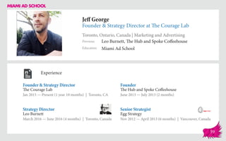 Jeff George
Founder & Strategy Director at The Courage Lab
Toronto, Ontario, Canada | Marketing and Advertising
Education
Previous
Miami Ad School
Leo Burnett, The Hub and Spoke Coffeehouse
Experience
Founder & Strategy Director
The Courage Lab
Jan 2015 — Present (1 year 10 months) | Toronto, CA
Senior Strategist
Egg Strategy
Nov 2012 — April 2013 (6 months) | Vancouver, Canada
Founder
The Hub and Spoke Coffeehouse
June 2013 ­— July 2013 (2 months)
Leo Burnett
March 2016 — June 2016 (4 months) | Toronto, Canada
Strategy Director
59
 