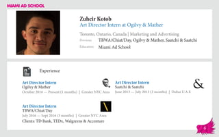 Zuheir Kotob
Art Director Intern at Ogilvy & Mather
Toronto, Ontario, Canada | Marketing and Advertising
Education
Previous
Miami Ad School
TBWA/Chiat/Day, Ogilvy & Mather, Saatchi & Saatchi
Experience
Art Director Intern
Ogilvy & Mather
October 2016 — Present (1 months) | Greater NYC Area
Art Director Intern
Saatchi & Saatchi
June 2013 — July 2013 (2 months) | Dubai U.A.E
TBWA/Chiat/Day
July 2016 — Sept 2016 (3 months) | Greater NYC Area
Clients: TD Bank, TEDx, Walgreens & Accenture
Art Director Intern
6
 