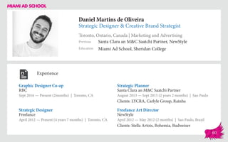Daniel Martins de Oliveira
Strategic Designer & Creative Brand Strategist
Toronto, Ontario, Canada | Marketing and Advertising
Education
Previous
Miami Ad School, Sheridan College
Santa Clara an M&C Saatchi Partner, NewStyle
Experience
Graphic Designer Co-op
RBC
Sept 2016 — Present (2months) | Toronto, CA
Freelance Art Director
NewStyle
April 2012 — May 2012 (2 months) | Sao Paulo, Brazil
Clients: Stella Artois, Bohemia, Budweiser
Strategic Planner
Santa Clara an M&C Saatchi Partner
August 2013 ­— Sept 2015 (2 years 2 months) | Sao Paulo
Clients: LYCRA, Carlyle Group, Rainha
Freelance
April 2012 — Present (4 years 7 months) | Toronto, CA
Strategic Designer
60
 