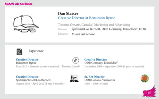 Dan Stasser
Creative Director at Bensimon Byrne
Toronto, Ontario, Canada | Marketing and Advertising
Education
Previous
Miami Ad School
Spillman/Leo Burnett, DDB Germany, Düsseldorf, DDB
Experience
Creative Director
Bensimon Byrne
May 2012 – Present (4 years 6 months) | Toronto, Canada
Sr. Art Director
DDB Canada, Vancouver
2005 – 2008 (3 years)
Creative Director
DDB Germany, Düsseldorf
December 2008 – September 2010 (1 year 10 months)
Spillman/Felser/Leo Burnett
August 2010 – April 2012 (1 year 9 months)
Creative Director
65
 