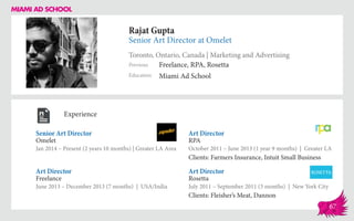 Rajat Gupta
Senior Art Director at Omelet
Toronto, Ontario, Canada | Marketing and Advertising
Education
Previous
Miami Ad School
Freelance, RPA, Rosetta
Experience
Senior Art Director
Omelet
Jan 2014 – Present (2 years 10 months) | Greater LA Area
Art Director
Rosetta
July 2011 – September 2011 (3 months) | New York City
Clients: Fleisher’s Meat, Dannon
Art Director
RPA
October 2011 – June 2013 (1 year 9 months) | Greater LA
Clients: Farmers Insurance, Intuit Small Business
Freelance
June 2013 – December 2013 (7 months) | USA/India
Art Director
67
 