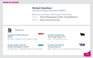 Michael Schachtner
Executive Creative Director at BBDO
Berlin Area, Germany | Marketing and Advertising
Education
Previous
Miami Ad School Europe
Heimat Werbeagentur GmbH, Young &Rubicam
Experience
Executive Creative Director
BBDO
Oct 2014 — Present (2 year 1 month) | Berlin
Creative/Art Director
Young & Rubicam
2009 – 2012 (3 years) | Greater New York City Area
Creative/Art Director
Bartle Bogle Hegarty NY
2012 – 2012 (less than a year)
Heimat Werbeagentur GmbH
December 2012 – September 2014 (1 year 10 months)
Group Creative Director
68
 