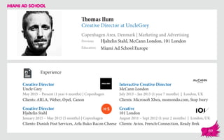 Thomas Ilum
Creative Director at UncleGrey
Copenhagen Area, Denmark | Marketing and Advertising
Education
Previous
Miami Ad School Europe
Hjaltelin Stahl, McCann London, 101 London
Experience
Creative Director
Uncle Grey
May 2015 – Present (1 year 6 months) | Copenhagen
Clients: ARLA, Weber, Opel, Canon
Creative
101 London
August 2011 – Sept 2012 (1 year 2 months) | London, UK
Clients: Avios, French Connection, Ready Brek
Interactive Creative Director
McCann London
July 2013 – Jan 2015 (1 year 7 months) | London, UK
Clients: Microsoft Xbox, momondo.com, Stop Ivory
Hjaltelin Stahl
January 2015 – May 2015 (5 months) | Copenhagen
Clients: Danish Post Services, Arla Buko Bacon Cheese
Creative Director
69
 