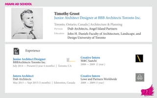 Timothy Groot
Junior Architect Designer at BBB Architects Toronto Inc.
Toronto, Ontario, Canada | Architecture & Planning
Education
Previous
John H. Daniels Faculty of Architecture, Landscape, and
Design University of Toronto
Dub Architects, Angel Island Partners
Experience
Junior Architect Designer
BBBArchitects Toronto Inc.
July 2014 — Present (2 year 4 months) | Toronto, CA
Creative Intern
Lowe and Partners Worldwide
2008 — 2009 (1 year)
Creative Intern
M&C Saatchi
2008 ­— 2009 (1 year )
Dub Architects
May 2013 — Sept 2013 (5 months) | Edmonton, Canada
Intern Architect
7
 