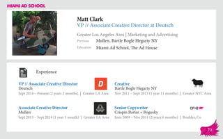Matt Clark
VP // Associate Creative Director at Deutsch
Greater Los Angeles Area | Marketing and Advertising
Education
Previous
Miami Ad School, The Ad House
Mullen, Bartle Bogle Hegarty NY
Experience
VP // Associate Creative Director
Deutsch
Sept 2014 – Present (2 years 2 months) | Greater LA Area
Senior Copywriter
Crispin Porter + Bogusky
June 2009 – Nov 2011 (2 years 6 months) | Boulder, Co
Creative
Bartle Bogle Hegarty NY
Nov 2011 – Sept 2013 (1 year 11 months) | Greater NYC Area
Mullen
Sept 2013 – Sept 2014 (1 year 1 month) | Greater LA Area
Associate Creative Director
70
 