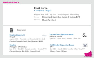 Frank Garcia
Creative at Droga5
Greater New York City Area | Marketing and Advertising
Education
Previous
Miami Ad School
Pineapples & Umbrellas, Saatchi & Saatchi, JWT
Experience
Creative (Copy/Art)
Droga5
August 2015 — Present (1 year 3 months) | New York
Clients: Clearasil, Coach, SheaMoisture, NBTY
Art Director/Copywriter Intern
JWT
Jan 2014 — March 2014 (3 months) | New York, NY
Clients: Puma, Al Gore
Art Director/Copywriter Intern
Saatchi & Saatchi
April 2014 ­—June 2014 (3 months) | New York
Pineapples & Umbrellas
June 2014 — July 2015 (1 year 2 months) | Greater NYC
Clients: Guiness, The Miller Group, Kiehl’s
Creative
9
 