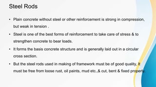 Steel Rods
• Plain concrete without steel or other reinforcement is strong in compression,
but weak in tension .
• Steel is one of the best forms of reinforcement to take care of stress & to
strengthen concrete to bear loads.
• It forms the basis concrete structure and is generally laid out in a circular
cross section.
• But the steel rods used in making of framework must be of good quality, It
must be free from loose rust, oil paints, mud etc.,& cut, bent & fixed properly.
 