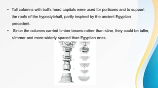 • Tall columns with bull's head capitals were used for porticoes and to support
the roofs of the hypostylehall, partly inspired by the ancient Egyptian
precedent.
• Since the columns carried timber beams rather than stine, they could be taller,
slimmer and more widerly spaced than Egyptian ones.
 