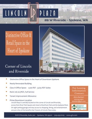      Distinctive Office Space in the Heart of Downtown Spokane 
 
        Newly Renovated Building 
 
        Class A Office Space    1,500 RSF ‐ 3,635 RSF Suites                       
           
        Rent: $16‐$22/RSF, Full Service       
                                
        Tenant Improvement Allowance   
                                                                                                 Alicia Barbieri 
                                                                                                 509‐344‐4902 
        Prime Downtown Location                                                                abarbieri@g‐b.com 
         Lincoln Plaza is centrally located on the corner of Lincoln and Riverside, 
         across from River Park Square and close to Riverfront Park and the Spokane River.  
         On sight parking garage and easy access to shopping, dining, and entertainment 
         are just a few of the benefits that Tenants of Lincoln Plaza enjoy.            

               818 W Riverside, Suite 300  ∙  Spokane, WA 99201  ∙  509‐459‐6109  ∙  www.g‐b.com 
 