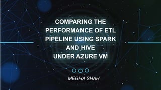 COMPARING THE
PERFORMANCE OF ETL
PIPELINE USING SPARK
AND HIVE
UNDER AZURE VM
MEGHA SHAH
 