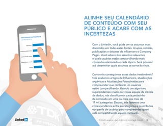 10
ALINHE SEU CALENDÁRIO
DE CONTEÚDO COM SEU
PÚBLICO E ACABE COM AS
INCERTEZAS
Com o LinkedIn, você pode ver os assuntos mais
discutidos em todas estas fontes: Grupos, notícias,
publicações e debates de Influencers e Company
Pages. Você saberá dos assuntos relevantes
e quais usuários estão compartilhando mais
conteúdo relacionado a cada tópico. Será possível
até determinar quais assuntos se tornarão virais.
Como nós conseguimos esses dados inestimáveis?
Nós avaliamos artigos de Influencers, atualizações
orgânicas e Atualizações Patrocinadas para
compreender que conteúdo os usuários
estão compartilhando. Usando um algoritmo
superpoderoso criado por nossa equipe de ciência
de dados, nós classificamos cada pedacinho
de conteúdo em uma ou mais das mais de
17 mil categorias. Depois, nós fazemos uma
correspondência entre as categorias e os atributos
nos perfis de usuários para compreender quem
está compartilhando aquele conteúdo.
O LinkedIn apresenta a dupla dinâmica do marketing de conteúdo
 
