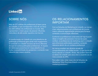 12LinkedIn Introduces The Content Marketing Dynamic DuoLinkedIn Corporation © 2014
SOBRE NÓS
Mais de 277 milhões de profissionais já fazem parte
do LinkedIn, o que corresponde a mais de um terço
dos 600 milhões de profissionais no mundo. Eles
representam o maior grupo de pessoas influentes,
instruídas e de alto poder aquisitivo da Internet.
A transformação do LinkedIn em uma plataforma de
publicação profissional gera ainda mais engajamento.
O conteúdo no LinkedIn funciona de forma diferente
do que em outras publicações profissionais. A riqueza
de dados que possuímos em nossa plataforma se
traduz na possibilidade de apresentar o conteúdo mais
relevante aos nossos usuários.
OS RELACIONAMENTOS
IMPORTAM
Com as Soluções de Marketing do LinkedIn, as marcas
criam relacionamentos com profissionais do mundo
inteiro utilizando segmentação precisa para fornecer
conteúdo e comunicação relevantes.
Conforme os profissionais conectados de hoje buscam
ideias e insights das pessoas e marcas nas quais
confiam, os profissionais de marketing usam o LinkedIn
para direcionar publicidade e publicar conteúdo
relevante dentro de um contexto profissional.
As marcas ampliam seu alcance através do
compartilhamento em mídias sociais – o que ocorre de
forma natural no LinkedIn. Ainda, elas podem estender
os dados do LinkedIn para seus sites e experiências de
marca através de APIs.
Para saber mais, visite nosso site de Soluções de
Marketing. (http://business.linkedin.com/pt-br/
marketing-solutions/ )
 