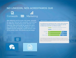 Mas sabemos que há muito mais nessa equação
do que isto. Para ser bem-sucedido, você precisa
ser diferente. Você precisa atrair atenção e ser
relevante. Mas você pode ter perguntas sobre
seu marketing de conteúdo. Perguntas sobre o
impacto do seu conteúdo e como torná-lo mais
eficaz podem estar dificultando sua estratégia.
NO LINKEDIN, NÓS ACREDITAMOS QUE
96%
93%
88%
38%
41%
48%
Austrália
USA
Reino Unido
PREENCHENDO A LACUNA DO MARKETING DE CONTEÚDO
Fontes: Marketing de conteúdo no Reino Unido: 2014 Benchmarks, Budgets, and Trends:
Content Marketing Institute/DMA UK, marketing de conteúdo na Austrália: Tendências em
2013 – Content Marketing Institute/The Association for Data-driven Marketing & Advertising
(ADMA), marketing de conteúdo B2B em tendência em 2013 – América do Norte: Content
Marketing Institute/ MarketingProfs
Os profissionais de marketing de todo o mundo estão produzindo
marketing de conteúdo para alcançar seus objetivos, mas não
acreditam estar operando com eficiência máxima.
produzindo marketing de conteúdo
operando com eficiência
Conteúdo
 