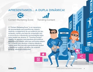 4O LinkedIn apresenta a dupla dinâmica do marketing de conteúdo
O “Content Marketing Score” é um mecanismo
de recomendação que quantifica seu impacto
medindo o engajamento da sua audiência com seu
conteúdo, criando uma base de comparação com
a concorrência e oferecendo recomendações sobre
como ampliar seu alcance. O “Trending Content”
classifica os assuntos mais populares para públicos
específicos no LinkedIn, para que você possa adaptar
seu conteúdo para alcançar a máxima relevância.
Juntos, esses dois recursos superpoderosos ajudam
a transformar você em um editor de conteúdo
atraente, relevante e mensurável.
APRESENTAMOS... A DUPLA DINÂMICA!
 
