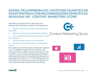 5O LinkedIn apresenta a dupla dinâmica do marketing de conteúdo
Você sabe que precisa provar o impacto de suas
iniciativas de marketing de conteúdo. Você gostaria de:
•	 Entender o conteúdo e assuntos mais populares entre
seu público;
•	 Mensurar a eficácia de suas campanhas de conteúdo
•	 Criar uma base de referência para determinar o sucesso
de seu programa
•	 Ver como você se compara com a concorrência
•	 Classificar sua marca de acordo com uma pontuação
decisiva
Para acabar com as dúvidas sobre a eficácia do conteúdo
e ser um verdadeiro super-herói do marketing, você
precisa alcançar seu público de várias maneiras por todo
o LinkedIn, como nos Grupos, Atualizações de Empresa,
publicações de funcionários, Atualizações Patrocinadas e
publicações de Influencers. O “Content Marketing Score”
do LinkedIn reúne tudo isso para que você obtenha uma
visão integrada e exata da eficácia de seus esforços.
AGORA,PELAPRIMEIRAVEZ,VOCÊPODE QUANTIFICAR
SUA ESTRATÉGIA COM RECOMENDAÇÕES ESPECÍFICAS
BASEADAS NO CONTENT MARKETING SCORE
 