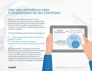 6
CRIE UMA REFERÊNCIA PARA
O DESEMPENHO DE SEU CONTEÚDO
Pense no “Content Marketing Score” como o
termômetro que ajuda sua empresa a compreender o
impacto que seus esforços de marketing de conteúdo
têm no LinkedIn. Ao atribuir uma pontuação ao seu
conteúdo, você quantifica a influência de sua empresa
e marca no LinkedIn.
O “Content Marketing Score” oferece esse insight ao:
•	 Destacar qual(is) público(s) estão consumindo seu
conteúdo no LinkedIn;
•	 Quantificar a presença e engajamento
proporcionado pelo conteúdo de sua empresa no LinkedIn.
Em outras palavras, a pontuação informa quais
usuários dentro de seu público-alvo estão interagindo
com seu conteúdo. E ela também pode mostrar
como o seu desempenho se compara ao de seus
concorrentes. Você pode até acompanhar seu
desempenho detalhadamente por diversas áreas do
LinkedIn, como Grupos,atualizações ou publicações.
O LinkedIn apresenta a dupla dinâmica do marketing de conteúdo
 