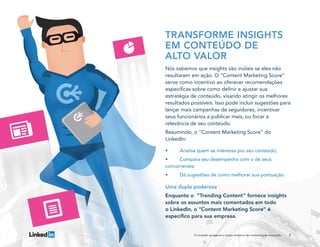 7O LinkedIn apresenta a dupla dinâmica do marketing de conteúdo
TRANSFORME INSIGHTS
EM CONTEÚDO DE
ALTO VALOR
Nós sabemos que insights são inúteis se eles não
resultarem em ação. O “Content Marketing Score”
serve como incentivo ao oferecer recomendações
específicas sobre como definir e ajustar sua
estratégia de conteúdo, visando atingir os melhores
resultados possíveis. Isso pode incluir sugestões para
lançar mais campanhas de seguidores, incentivar
seus funcionários a publicar mais, ou focar a
relevância de seu conteúdo.
Resumindo, o “Content Marketing Score” do
LinkedIn:
•	 Analisa quem se interessa por seu conteúdo;
•	 Compara seu desempenho com o de seus
concorrentes;
•	 Dá sugestões de como melhorar sua pontuação.
Uma dupla poderosa
Enquanto o “Trending Content” fornece insights
sobre os assuntos mais comentados em todo
o LinkedIn, o “Content Marketing Score” é
específico para sua empresa.
 