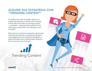8
ACELERE SUA ESTRATÉGIA COM
“TRENDING CONTENT”
Seu público-alvo está no LinkedIn. Agora, é só
questão de apresentar conteúdo que o interesse
e atraia. Mas como saber que assuntos atrairão
– e manterão – a atenção do seu público? Como
saber quais usuários terão mais interesse em seu
conteúdo?
Não importa se você está começando a desenvolver
marketing de conteúdo ou está procurando gerar
mais engajamento com conteúdo já divulgado, os
dados de tendência do LinkedIn podem ajudá-lo a
focar os assuntos que interessam.
O LinkedIn apresenta a dupla dinâmica do marketing de conteúdo
 