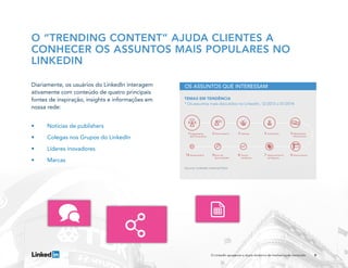 Diariamente, os usuários do LinkedIn interagem
ativamente com conteúdo de quatro principais
fontes de inspiração, insights e informações em
nossa rede:
•	 Notícias de publishers
•	 Colegas nos Grupos do LinkedIn
•	 Líderes inovadores
•	Marcas
9O LinkedIn apresenta a dupla dinâmica do marketing de conteúdo
O “TRENDING CONTENT” AJUDA CLIENTES A
CONHECER OS ASSUNTOS MAIS POPULARES NO
LINKEDIN
TEMAS EM TENDÊNCIA
* Os assuntos mais discutidos no LinkedIn, 12/2013 a 01/2014
OS ASSUNTOS QUE INTERESSAM
Source: LinkedIn Internal Data
Engajamento
de Funcionários
Gerenciamento Auto-Estima Marketing de
Mídias Sociais
EncerramentosDesenvolvimento
de Negócios
Futuras
Tendências
Busca de
Oportunidades
Aposentadoria
 