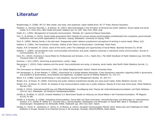 Literatur

              Breakenridge, D. (2008). PR 2.0: New media, new tools, new audiences. Upper Saddle River, NJ: FT Press, Pearson Education.
              Hazelton, V., Harrison-Rexrode, J., & Keenan, W. (2007). New technologies in the formation of personal and public relations; Social capital and social
                 media. In S. Duhe (Ed.), New media and public relations (pp. 91-105). New York: Peter Lang.
              Heath, R.L. (1994). Management of corporate communication. Hillsdale, NJ: Lawrence Erlbaum Associates.
              Fink, S., & Zerfass, A. (2010). Social media governance 2010. Results of a survey among communications professionals from companies, governmental
                  institutions and non-profit organizations in Germany. Leipzig, Wiesbaden: University of Leipzig, FFPR.
              Fitch, K. (2009). Making friends in the wild west: Singaporean public relations practitioners‟ perceptions of working in social media. PRism, 6(2).
              Giddens, A. (1984). The Constitution of Society. Outline of the Theory of Structuration. Cambridge: Polity Press.
              Kaplan, A.M. & Haenlein, M. (2010). Users of the world, unite! The challenges and opportunities of Social Media. Business Horizons 53, 59-68.
              Kelleher, T. (2009). Conversational voice, communicated commitment, and public relations outcomes in interactive online communication. Journal of
                  Communication, 59, 31–40.
              Kent, M.L. (2010). Directions in Social Media for Professionals and Scholars. In R.L. Heath (Ed.), The SAGE Handbook of Public Relations (pp. 643-656),
                 Thousand Oaks, CA: SAGE.
              Kooiman, J. (Ed.) (2007). Governing as governance. London: Sage.
              Macnamara, J. (2010). Public relations and the social: How practitioners are using, or abusing, social media. Asia Pacific Public Relations Journal, 11,
                 21-39.
              The Commission on Global Governance (1995). Our Global Neighbourhood. Oxford: Oxford University Press.
              Van Kersbergen, K., & Van Warden, F. (2004). ‚Governance„ as a bridge between disciplines: Cross-disciplinary inspiration regarding shifts in governance
                 and problems of governability, accountability and legitimacy. European Journal of Political Research, 43, 143-171.
              Weick, K.E. (1988). Jnacted sensemaking in crisis situations. Journal of Management Studies, 25, 305-317.
              Wright, D.K., & Hinson, M. (2009). Examining how public relations practitioners actually are using social media. Public Relations Journal, 3(3).
              Wright, D.K., & Hinson, M. (2010). An analysis of new communications media use in public relations: Results of a five-year trend study. Public Relations
                 Journal, 4(2).
              Zerfaß, A. (2010). Unternehmensführung und Öffentlichkeitsarbeit. Grundlegung einer Theorie der Unternehmenskommunikation und Public Relations
                 (3rd rev. ed.). Wiesbaden: VS Verlag für Sozialwissenschaften.
              Zerfaß, A., & Köhler, K. (2010). Investor Relations 2.0. Benchmark-Studie zur Nutzung von Social Media in der Finanzkommunikation. PR Magazin,
                 41(10), 61-68.
              Zerfaß, A. & Sandhu, S. (2008). Interaktive Kommunikation, Social Web und Open Innovation: Herausforderungen und Wirkungen im Unternehmens-
                 kontext. In A. Zerfaß, M. Welker & J. Schmidt (Eds.), Kommunikation, Partizipation und Wirkungen im Social Web. Band 2: Strategien und
                 Anwendungen: Perspektiven für Wirtschaft, Politik, Publizistik (pp. 283-310). Köln: Halem.
              Zerfass, A., Tench, R., Verhoeven, P., Vercic, D., & Moreno, A. (2010). European Communication Monitor 2010. Status Quo and Challenges for Public
                 Relations in Europe. Results of an Empirical Survey in 46 Countries. Brussels: EACD/EUPRERA, Helios Media.


19 / Anne Linke
 