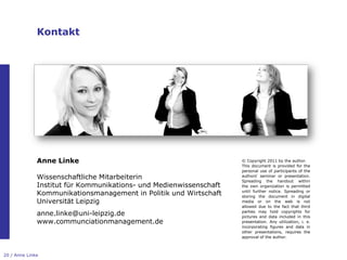 Kontakt




              Anne Linke                                            © Copyright 2011 by the author.
                                                                    This document is provided for the
                                                                    personal use of participants of the
              Wissenschaftliche Mitarbeiterin                       authors„ seminar or presentation.
                                                                    Spreading the handout within
              Institut für Kommunikations- und Medienwissenschaft   the own organization is permitted

              Kommunikationsmanagement in Politik und Wirtschaft    until further notice. Spreading or
                                                                    storing the document in digital
              Universität Leipzig                                   media or on the web is not
                                                                    allowed due to the fact that third
              anne.linke@uni-leipzig.de                             parties may hold copyrights for
                                                                    pictures and data included in this
              www.communciationmanagement.de                        presentation. Any utilization, i. e.
                                                                    incorporating figures and data in
                                                                    other presentations, requires the
                                                                    approval of the author.



20 / Anne Linke
 