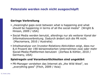 Potenziale werden noch nicht ausgeschöpft



                 Geringe Verbreitung
                  „meaningful gaps exist between what is happening and what
                   should be happening in terms of all the social media“ (Wright &
                   Hinson, 2009 / USA)
                  Social Media werden benutzt, allerdings nur als weiterer Kanal der
                   Informationsverbreitung. Dadurch ändert sich die PR nicht.
                    (Macnamara, 2010 / Australia)
                  Inhaltsanalyse von Investor-Relations-Aktivitäten zeigt, dass nur
                   8,4 Prozent der 190 börsennotierten Unternehmen zwei oder mehr
                   Social-Media-Plattformen benutzen (Zerfass & Köhler, 2010 /
                   Germany, USA)
                 Spielregeln und Verantwortlichkeiten sind ungeklärt
                  PR-Manager verstehen das Internet als „the Wild West“, wo
                   „everything goes“ (Fitch, 2009 / Asia)

8 / Anne Linke
 