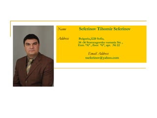 Name  Seferinov Tihomir Seferinov Address  Bulgaria , 1220 Sofia, 34 -36 Starozagorsko  vastanie Str.  ,     Entr.  “A” , floor  “6”, apt.  № 22 Email Address   [email_address] 