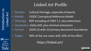 Introduction
to
Linked
Art
@azaroth42
robert.
sanderson
@yale.edu
Linked Art Profile
• Domain: Cultural Heritage, especially Artworks
• Model: CIDOC Conceptual Reference Model
• Ontology: RDF encoding of CRM 7.1, plus extensions
• Vocabulary: Getty AAT, plus minimal extensions
• Format: JSON-LD with 10 primary document boundaries
• Target: 90% of the use cases with 10% of the effort
https://linked.art/
 