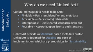 Introduction
to
Linked
Art
@azaroth42
robert.
sanderson
@yale.edu
Why do we need Linked Art?
https://en.wikipedia.org/wiki/usability
Cultural Heritage data needs to be FAIR:
• Findable – Persistent identifier and metadata
• Accessible – (Persistently) retrievable
• Interoperable – Uses shared standards, links out
• Reusable – Accurate, open license and standards
Linked Art provides a Standards based metadata profile
Linked Art is designed for Usabilty and ease of
implementation, which are prerequisites for Sustainability
 