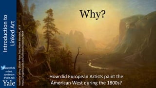 Introduction
to
Linked
Art
@azaroth42
robert.
sanderson
@yale.edu
Why?
How did European Artists paint the
American West during the 1800s?
Yosemite
Valley,
Glacier
Point
Trail,
Albert
Bierstadt,
1873
https://artgallery.yale.edu/collections/objects/4964
 