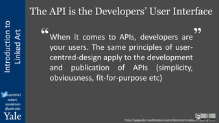 Introduction
to
Linked
Art
@azaroth42
robert.
sanderson
@yale.edu
The API is the Developers’ User Interface
When it comes to APIs, developers are
your users. The same principles of user-
centred-design apply to the development
and publication of APIs (simplicity,
obviousness, fit-for-purpose etc)
http://apiguide.readthedocs.io/en/latest/principles/empathy.html
“ ”
 