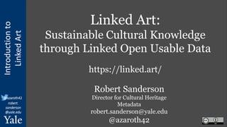 Introduction
to
Linked
Art
@azaroth42
robert.
sanderson
@yale.edu
Linked Art:
Sustainable Cultural Knowledge
through Linked Open Usable Data
https://linked.art/
Robert Sanderson
Director for Cultural Heritage
Metadata
robert.sanderson@yale.edu
@azaroth42
 