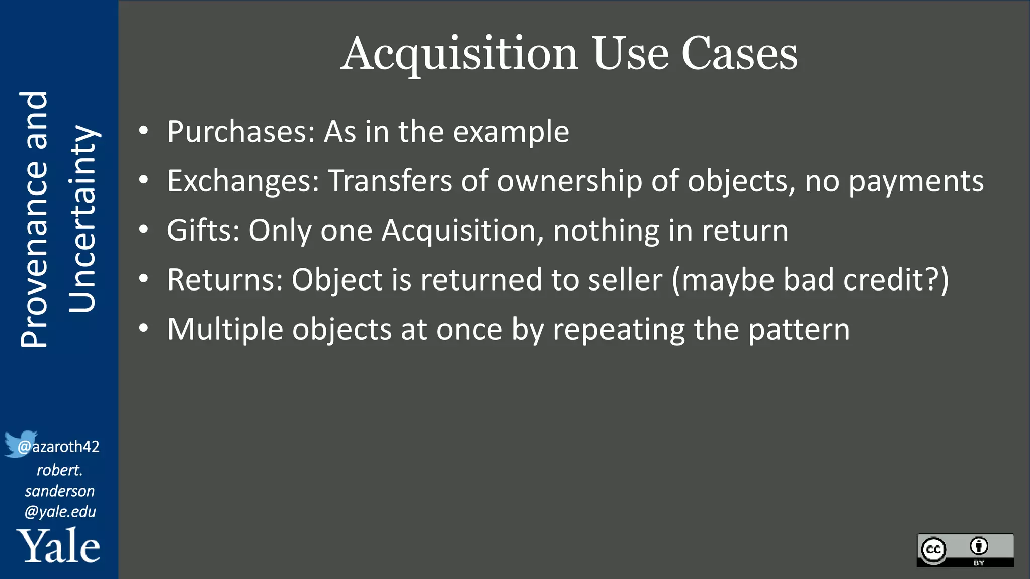 Provenance
and
Uncertainty
@azaroth42
robert.
sanderson
@yale.edu
Acquisition Use Cases
• Purchases: As in the example
• Exchanges: Transfers of ownership of objects, no payments
• Gifts: Only one Acquisition, nothing in return
• Returns: Object is returned to seller (maybe bad credit?)
• Multiple objects at once by repeating the pattern
 