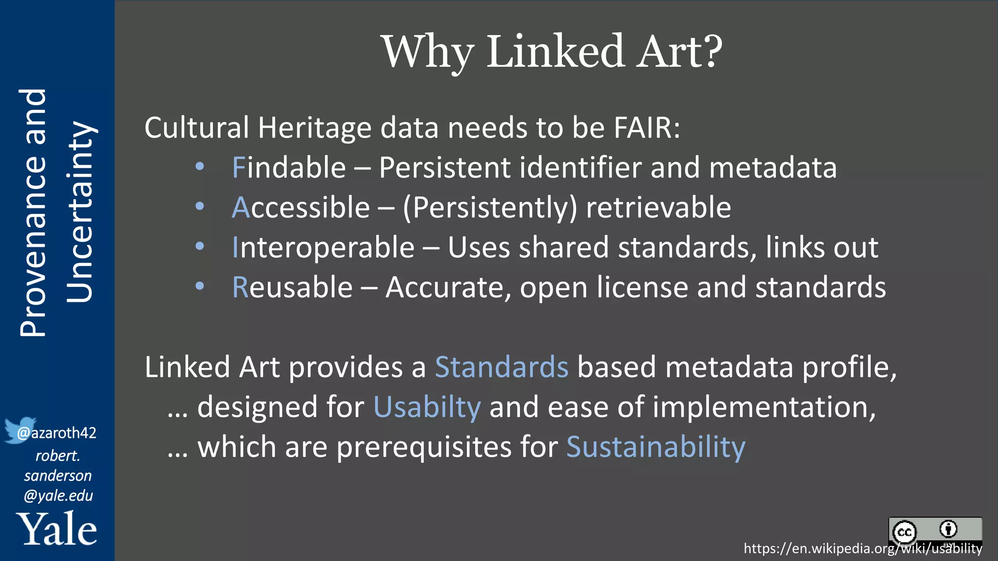 Provenance
and
Uncertainty
@azaroth42
robert.
sanderson
@yale.edu
Why Linked Art?
https://en.wikipedia.org/wiki/usability
Cultural Heritage data needs to be FAIR:
• Findable – Persistent identifier and metadata
• Accessible – (Persistently) retrievable
• Interoperable – Uses shared standards, links out
• Reusable – Accurate, open license and standards
Linked Art provides a Standards based metadata profile,
… designed for Usabilty and ease of implementation,
… which are prerequisites for Sustainability
 