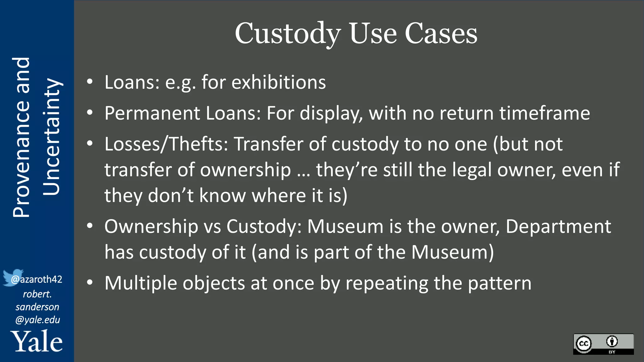 Provenance
and
Uncertainty
@azaroth42
robert.
sanderson
@yale.edu
Custody Use Cases
• Loans: e.g. for exhibitions
• Permanent Loans: For display, with no return timeframe
• Losses/Thefts: Transfer of custody to no one (but not
transfer of ownership … they’re still the legal owner, even if
they don’t know where it is)
• Ownership vs Custody: Museum is the owner, Department
has custody of it (and is part of the Museum)
• Multiple objects at once by repeating the pattern
 