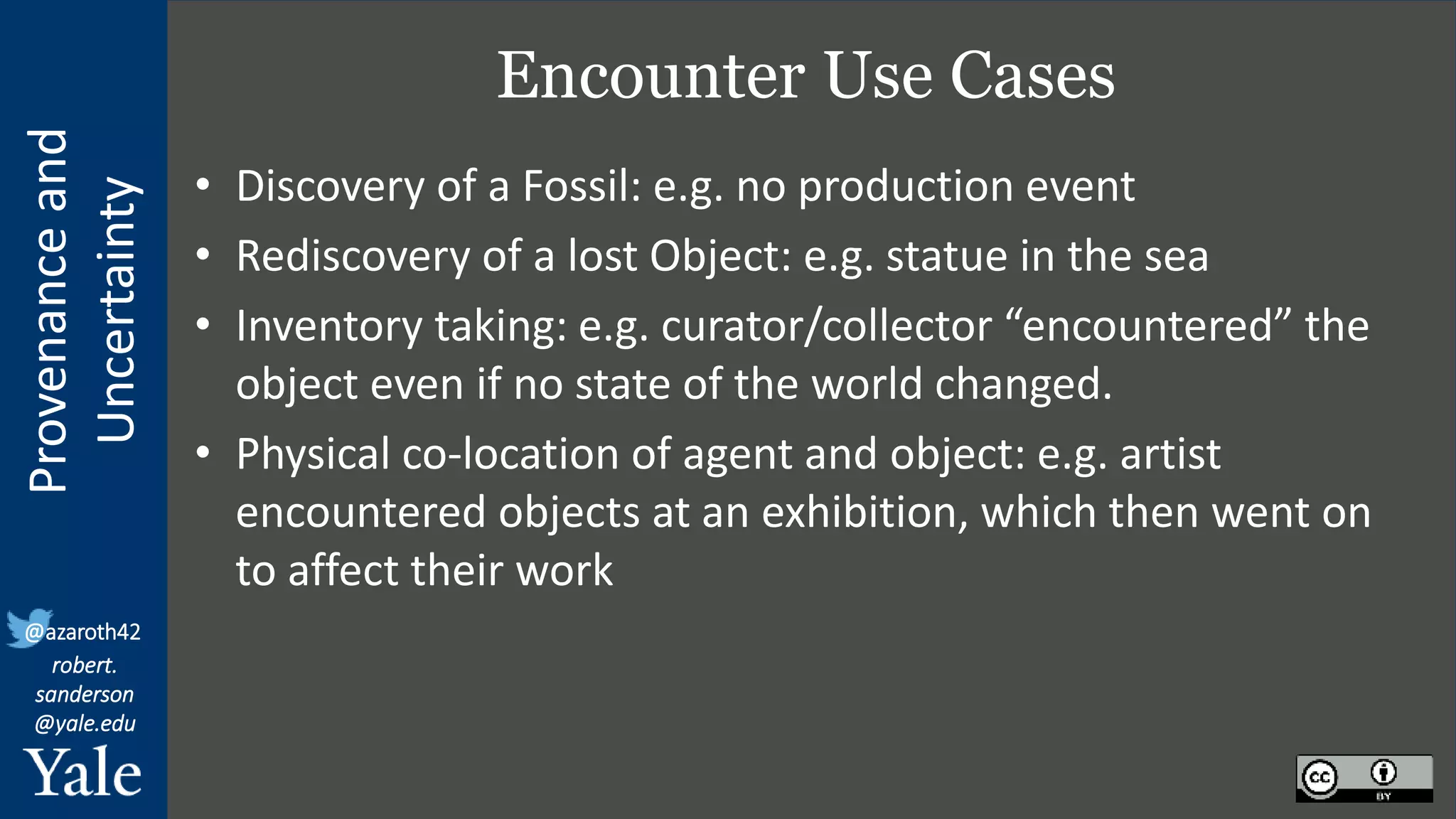 Provenance
and
Uncertainty
@azaroth42
robert.
sanderson
@yale.edu
Encounter Use Cases
• Discovery of a Fossil: e.g. no production event
• Rediscovery of a lost Object: e.g. statue in the sea
• Inventory taking: e.g. curator/collector “encountered” the
object even if no state of the world changed.
• Physical co-location of agent and object: e.g. artist
encountered objects at an exhibition, which then went on
to affect their work
 