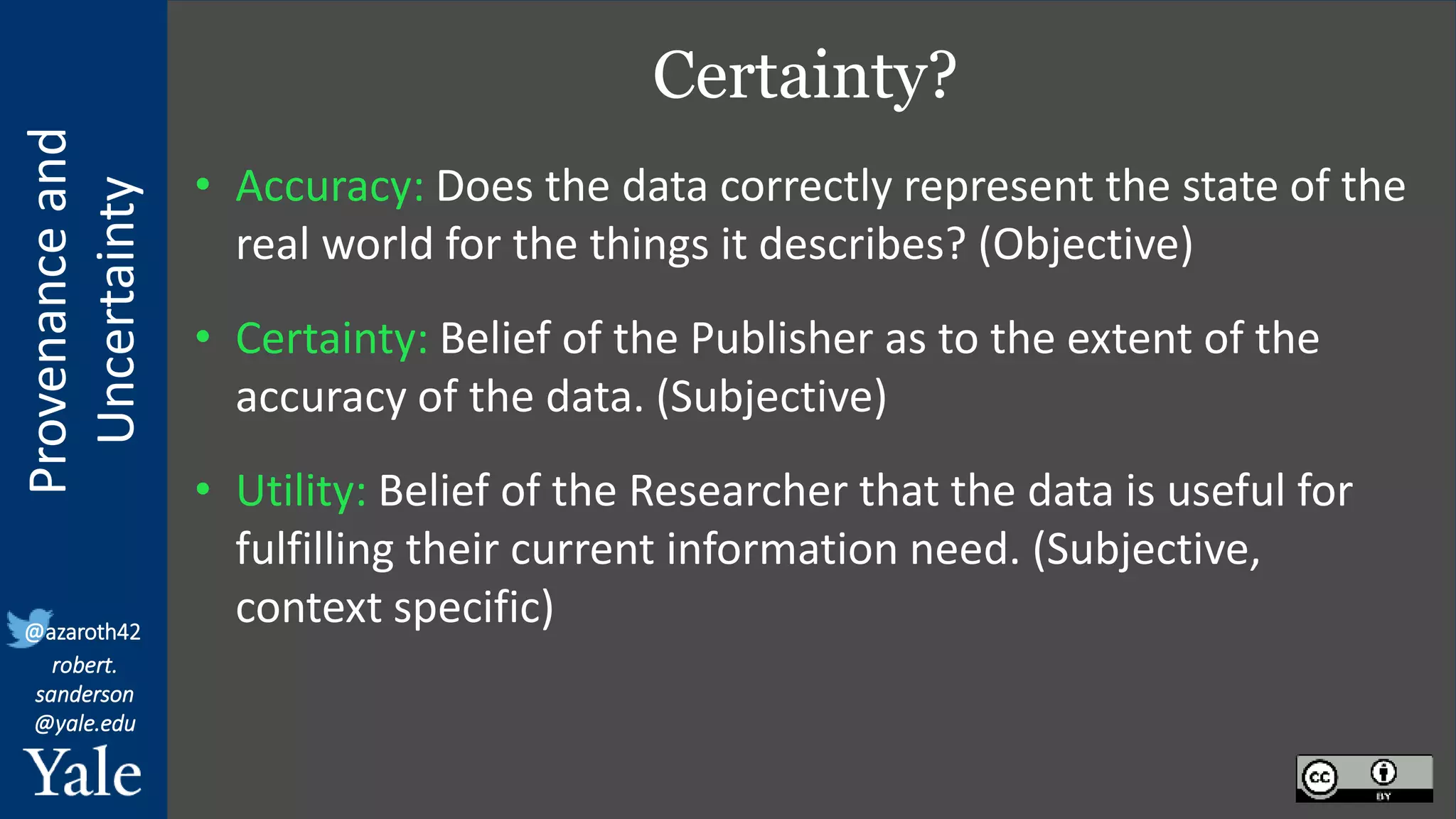Provenance
and
Uncertainty
@azaroth42
robert.
sanderson
@yale.edu
Certainty?
• Accuracy: Does the data correctly represent the state of the
real world for the things it describes? (Objective)
• Certainty: Belief of the Publisher as to the extent of the
accuracy of the data. (Subjective)
• Utility: Belief of the Researcher that the data is useful for
fulfilling their current information need. (Subjective,
context specific)
 